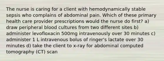 The nurse is caring for a client with hemodynamically stable sepsis who complains of abdominal pain. Which of these primary health care provider prescriptions would the nurse do first? a) draw peripheral blood cultures from two different sites b) administer levofloxacin 500mg intravenously over 30 minutes c) administer 1 L intravenous bolus of ringer's lactate over 30 minutes d) take the client to x-ray for abdominal computed tomography (CT) scan