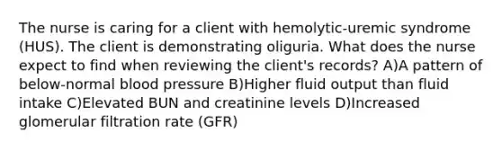 The nurse is caring for a client with hemolytic-uremic syndrome (HUS). The client is demonstrating oliguria. What does the nurse expect to find when reviewing the client's records? A)A pattern of below-normal blood pressure B)Higher fluid output than fluid intake C)Elevated BUN and creatinine levels D)Increased glomerular filtration rate (GFR)