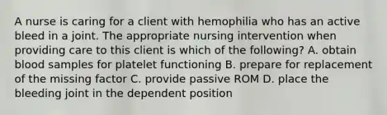 A nurse is caring for a client with hemophilia who has an active bleed in a joint. The appropriate nursing intervention when providing care to this client is which of the following? A. obtain blood samples for platelet functioning B. prepare for replacement of the missing factor C. provide passive ROM D. place the bleeding joint in the dependent position