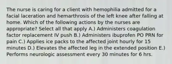 The nurse is caring for a client with hemophilia admitted for a facial laceration and hemarthrosis of the left knee after falling at home. Which of the following actions by the nurses are appropriate? Select all that apply A.) Administers coagulation factor replacement IV push B.) Administers ibuprofen PO PRN for pain C.) Applies ice packs to the affected joint hourly for 15 minutes D.) Elevates the affected leg in the extended position E.) Performs neurologic assessment every 30 minutes for 6 hrs.