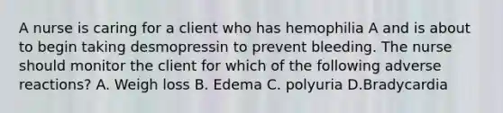 A nurse is caring for a client who has hemophilia A and is about to begin taking desmopressin to prevent bleeding. The nurse should monitor the client for which of the following adverse reactions? A. Weigh loss B. Edema C. polyuria D.Bradycardia