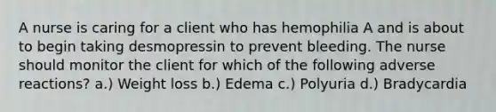 A nurse is caring for a client who has hemophilia A and is about to begin taking desmopressin to prevent bleeding. The nurse should monitor the client for which of the following adverse reactions? a.) Weight loss b.) Edema c.) Polyuria d.) Bradycardia