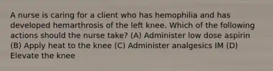 A nurse is caring for a client who has hemophilia and has developed hemarthrosis of the left knee. Which of the following actions should the nurse take? (A) Administer low dose aspirin (B) Apply heat to the knee (C) Administer analgesics IM (D) Elevate the knee