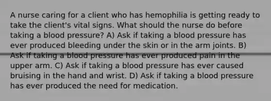 A nurse caring for a client who has hemophilia is getting ready to take the client's vital signs. What should the nurse do before taking a blood pressure? A) Ask if taking a blood pressure has ever produced bleeding under the skin or in the arm joints. B) Ask if taking a blood pressure has ever produced pain in the upper arm. C) Ask if taking a blood pressure has ever caused bruising in the hand and wrist. D) Ask if taking a blood pressure has ever produced the need for medication.