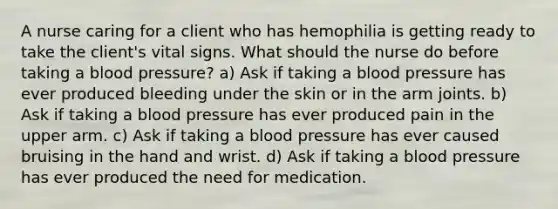 A nurse caring for a client who has hemophilia is getting ready to take the client's vital signs. What should the nurse do before taking a blood pressure? a) Ask if taking a blood pressure has ever produced bleeding under the skin or in the arm joints. b) Ask if taking a blood pressure has ever produced pain in the upper arm. c) Ask if taking a blood pressure has ever caused bruising in the hand and wrist. d) Ask if taking a blood pressure has ever produced the need for medication.