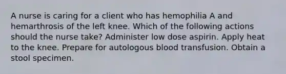 A nurse is caring for a client who has hemophilia A and hemarthrosis of the left knee. Which of the following actions should the nurse take? Administer low dose aspirin. Apply heat to the knee. Prepare for autologous blood transfusion. Obtain a stool specimen.