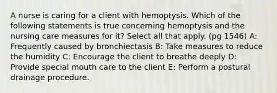 A nurse is caring for a client with hemoptysis. Which of the following statements is true concerning hemoptysis and the nursing care measures for it? Select all that apply. (pg 1546) A: Frequently caused by bronchiectasis B: Take measures to reduce the humidity C: Encourage the client to breathe deeply D: Provide special mouth care to the client E: Perform a postural drainage procedure.