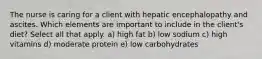 The nurse is caring for a client with hepatic encephalopathy and ascites. Which elements are important to include in the client's diet? Select all that apply. a) high fat b) low sodium c) high vitamins d) moderate protein e) low carbohydrates