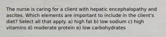 The nurse is caring for a client with hepatic encephalopathy and ascites. Which elements are important to include in the client's diet? Select all that apply. a) high fat b) low sodium c) high vitamins d) moderate protein e) low carbohydrates