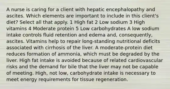 A nurse is caring for a client with hepatic encephalopathy and ascites. Which elements are important to include in this client's diet? Select all that apply. 1 High fat 2 Low sodium 3 High vitamins 4 Moderate protein 5 Low carbohydrates A low sodium intake controls fluid retention and edema and, consequently, ascites. Vitamins help to repair long-standing nutritional deficits associated with cirrhosis of the liver. A moderate-protein diet reduces formation of ammonia, which must be degraded by the liver. High fat intake is avoided because of related cardiovascular risks and the demand for bile that the liver may not be capable of meeting. High, not low, carbohydrate intake is necessary to meet energy requirements for tissue regeneration.