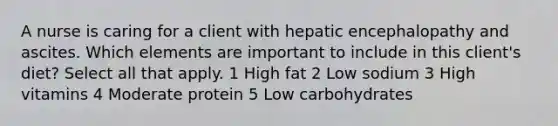 A nurse is caring for a client with hepatic encephalopathy and ascites. Which elements are important to include in this client's diet? Select all that apply. 1 High fat 2 Low sodium 3 High vitamins 4 Moderate protein 5 Low carbohydrates