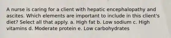 A nurse is caring for a client with hepatic encephalopathy and ascites. Which elements are important to include in this client's diet? Select all that apply. a. High fat b. Low sodium c. High vitamins d. Moderate protein e. Low carbohydrates