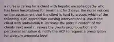 a nurse is caring for a client with hepatic encephalopathy who has been hospitalized for treatment for 2 days. the nurse notices on the assessment that the client is hard to arouse. which of the following is an appropriate nursing intervention? a. assist the client with ambulation b. increase the protein content of the clients next meal c. assess the clients proprioception and peripheral sensation d. notify the HCP to request a prescription for a serum ammonia level