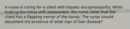 A nurse is caring for a client with hepatic encephalopathy. While making the initial shift assessment, the nurse notes that the client has a flapping tremor of the hands. The nurse should document the presence of what sign of liver disease?