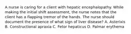 A nurse is caring for a client with hepatic encephalopathy. While making the initial shift assessment, the nurse notes that the client has a flapping tremor of the hands. The nurse should document the presence of what sign of liver disease? A. Asterixis B. Constructional apraxia C. Fetor hepaticus D. Palmar erythema