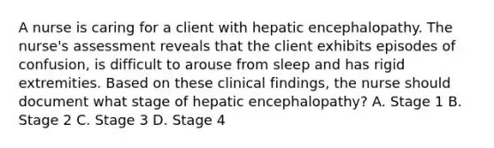 A nurse is caring for a client with hepatic encephalopathy. The nurse's assessment reveals that the client exhibits episodes of confusion, is difficult to arouse from sleep and has rigid extremities. Based on these clinical findings, the nurse should document what stage of hepatic encephalopathy? A. Stage 1 B. Stage 2 C. Stage 3 D. Stage 4