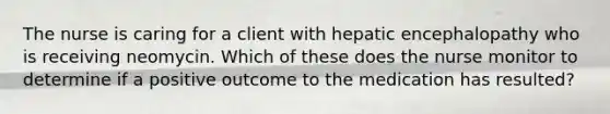 The nurse is caring for a client with hepatic encephalopathy who is receiving neomycin. Which of these does the nurse monitor to determine if a positive outcome to the medication has resulted?