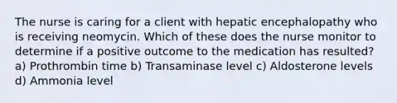 The nurse is caring for a client with hepatic encephalopathy who is receiving neomycin. Which of these does the nurse monitor to determine if a positive outcome to the medication has resulted? a) Prothrombin time b) Transaminase level c) Aldosterone levels d) Ammonia level