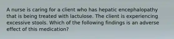 A nurse is caring for a client who has hepatic encephalopathy that is being treated with lactulose. The client is experiencing excessive stools. Which of the following findings is an adverse effect of this medication?