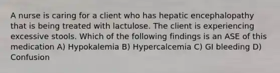 A nurse is caring for a client who has hepatic encephalopathy that is being treated with lactulose. The client is experiencing excessive stools. Which of the following findings is an ASE of this medication A) Hypokalemia B) Hypercalcemia C) GI bleeding D) Confusion