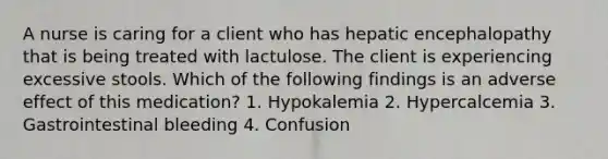 A nurse is caring for a client who has hepatic encephalopathy that is being treated with lactulose. The client is experiencing excessive stools. Which of the following findings is an adverse effect of this medication? 1. Hypokalemia 2. Hypercalcemia 3. Gastrointestinal bleeding 4. Confusion