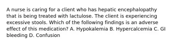 A nurse is caring for a client who has hepatic encephalopathy that is being treated with lactulose. The client is experiencing excessive stools. Which of the following findings is an adverse effect of this medication? A. Hypokalemia B. Hypercalcemia C. GI bleeding D. Confusion