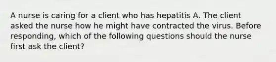 A nurse is caring for a client who has hepatitis A. The client asked the nurse how he might have contracted the virus. Before responding, which of the following questions should the nurse first ask the client?