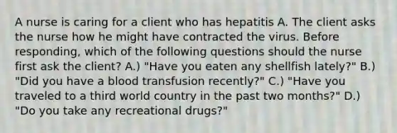 A nurse is caring for a client who has hepatitis A. The client asks the nurse how he might have contracted the virus. Before responding, which of the following questions should the nurse first ask the client? A.) "Have you eaten any shellfish lately?" B.) "Did you have a blood transfusion recently?" C.) "Have you traveled to a third world country in the past two months?" D.) "Do you take any recreational drugs?"