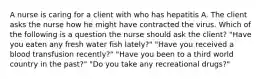 A nurse is caring for a client with who has hepatitis A. The client asks the nurse how he might have contracted the virus. Which of the following is a question the nurse should ask the client? "Have you eaten any fresh water fish lately?" "Have you received a blood transfusion recently?" "Have you been to a third world country in the past?" "Do you take any recreational drugs?"