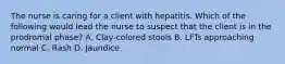 The nurse is caring for a client with hepatitis. Which of the following would lead the nurse to suspect that the client is in the prodromal phase? A. Clay-colored stools B. LFTs approaching normal C. Rash D. Jaundice