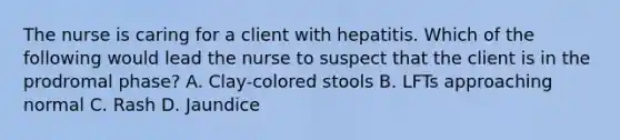 The nurse is caring for a client with hepatitis. Which of the following would lead the nurse to suspect that the client is in the prodromal phase? A. Clay-colored stools B. LFTs approaching normal C. Rash D. Jaundice