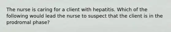 The nurse is caring for a client with hepatitis. Which of the following would lead the nurse to suspect that the client is in the prodromal phase?