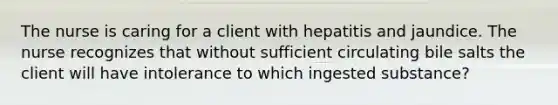 The nurse is caring for a client with hepatitis and jaundice. The nurse recognizes that without sufficient circulating bile salts the client will have intolerance to which ingested substance?