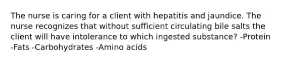 The nurse is caring for a client with hepatitis and jaundice. The nurse recognizes that without sufficient circulating bile salts the client will have intolerance to which ingested substance? -Protein -Fats -Carbohydrates -Amino acids