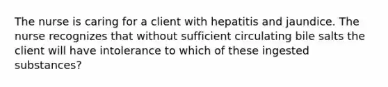 The nurse is caring for a client with hepatitis and jaundice. The nurse recognizes that without sufficient circulating bile salts the client will have intolerance to which of these ingested substances?