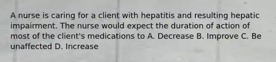 A nurse is caring for a client with hepatitis and resulting hepatic impairment. The nurse would expect the duration of action of most of the client's medications to A. Decrease B. Improve C. Be unaffected D. Increase