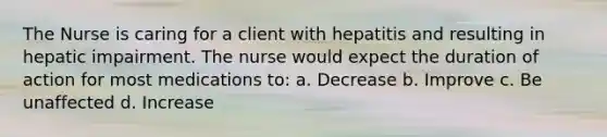 The Nurse is caring for a client with hepatitis and resulting in hepatic impairment. The nurse would expect the duration of action for most medications to: a. Decrease b. Improve c. Be unaffected d. Increase