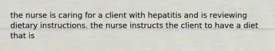 the nurse is caring for a client with hepatitis and is reviewing dietary instructions. the nurse instructs the client to have a diet that is