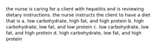 the nurse is caring for a client with hepatitis and is reviewing dietary instructions. the nurse instructs the client to have a diet that is a. low carbohydrate, high fat, and high protein b. high carbohydrate, low fat, and low protein c. low carbohydrate, low fat, and high protein d. high carbohydrate, low fat, and high protein