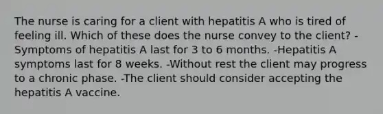 The nurse is caring for a client with hepatitis A who is tired of feeling ill. Which of these does the nurse convey to the client? -Symptoms of hepatitis A last for 3 to 6 months. -Hepatitis A symptoms last for 8 weeks. -Without rest the client may progress to a chronic phase. -The client should consider accepting the hepatitis A vaccine.