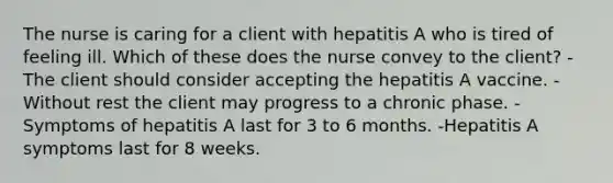 The nurse is caring for a client with hepatitis A who is tired of feeling ill. Which of these does the nurse convey to the client? -The client should consider accepting the hepatitis A vaccine. -Without rest the client may progress to a chronic phase. -Symptoms of hepatitis A last for 3 to 6 months. -Hepatitis A symptoms last for 8 weeks.