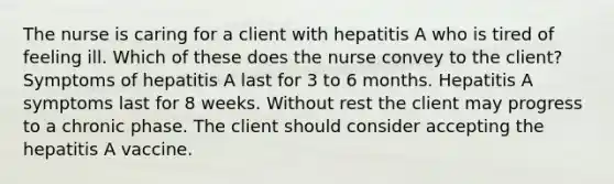 The nurse is caring for a client with hepatitis A who is tired of feeling ill. Which of these does the nurse convey to the client? Symptoms of hepatitis A last for 3 to 6 months. Hepatitis A symptoms last for 8 weeks. Without rest the client may progress to a chronic phase. The client should consider accepting the hepatitis A vaccine.