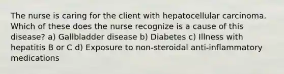 The nurse is caring for the client with hepatocellular carcinoma. Which of these does the nurse recognize is a cause of this disease? a) Gallbladder disease b) Diabetes c) Illness with hepatitis B or C d) Exposure to non-steroidal anti-inflammatory medications