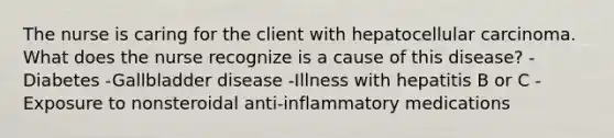 The nurse is caring for the client with hepatocellular carcinoma. What does the nurse recognize is a cause of this disease? -Diabetes -Gallbladder disease -Illness with hepatitis B or C -Exposure to nonsteroidal anti-inflammatory medications