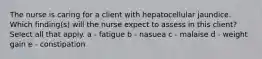 The nurse is caring for a client with hepatocellular jaundice. Which finding(s) will the nurse expect to assess in this client? Select all that apply. a - fatigue b - nasuea c - malaise d - weight gain e - constipation