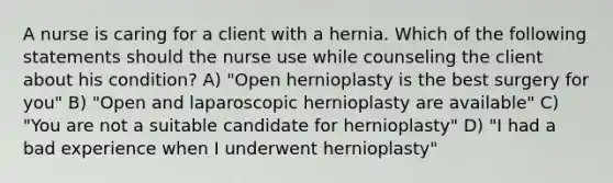 A nurse is caring for a client with a hernia. Which of the following statements should the nurse use while counseling the client about his condition? A) "Open hernioplasty is the best surgery for you" B) "Open and laparoscopic hernioplasty are available" C) "You are not a suitable candidate for hernioplasty" D) "I had a bad experience when I underwent hernioplasty"