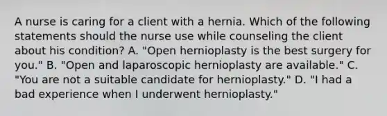 A nurse is caring for a client with a hernia. Which of the following statements should the nurse use while counseling the client about his condition? A. "Open hernioplasty is the best surgery for you." B. "Open and laparoscopic hernioplasty are available." C. "You are not a suitable candidate for hernioplasty." D. "I had a bad experience when I underwent hernioplasty."