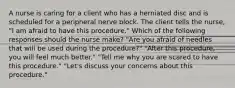 A nurse is caring for a client who has a herniated disc and is scheduled for a peripheral nerve block. The client tells the nurse, "I am afraid to have this procedure." Which of the following responses should the nurse make? "Are you afraid of needles that will be used during the procedure?" "After this procedure, you will feel much better." "Tell me why you are scared to have this procedure." "Let's discuss your concerns about this procedure."