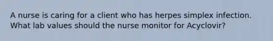 A nurse is caring for a client who has herpes simplex infection. What lab values should the nurse monitor for Acyclovir?