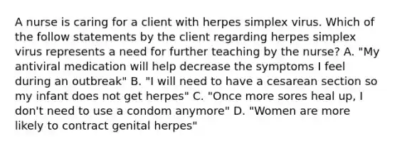 A nurse is caring for a client with herpes simplex virus. Which of the follow statements by the client regarding herpes simplex virus represents a need for further teaching by the nurse? A. "My antiviral medication will help decrease the symptoms I feel during an outbreak" B. "I will need to have a cesarean section so my infant does not get herpes" C. "Once more sores heal up, I don't need to use a condom anymore" D. "Women are more likely to contract genital herpes"